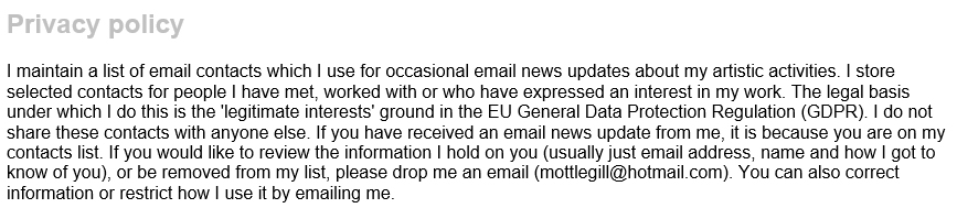 I maintain a list of email contacts which I use for occasional email news updates about my artistic activities. I store selected contacts for people I have met, worked with or who have expressed an interest in my work. The legal basis under which I do this is the 'legitimate interests' ground in the EU General Data Protection Regulation (GDPR). I do not share these contacts with anyone else. If you have received an email news update from me, it is because you are on my contacts list. If you would like to review the information I hold on you (usually just email address, name and how I got to know of you), or be removed from my list, please drop me an email (mottlegill@hotmail.com). You can also correct information or restrict how I use it by emailing me.